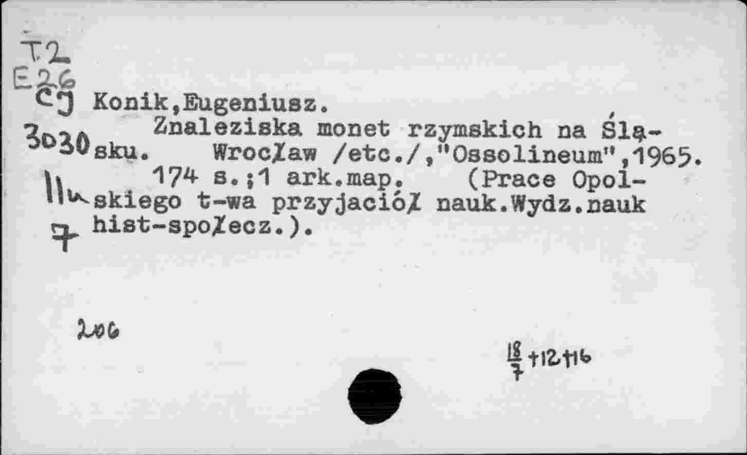 ﻿Konik,Eugeniusz.	,
о	Znaleziska monet rzymskich na Sl$-
ooö0Sku. Wroc/aw /etc./,'‘0s8olineum",1965. u І?2* s. ;1 ark.map. (Prace Opol-skiego t-wa przyjacio/ nauk.Wydz.nauk hist-spo/ecz.).
